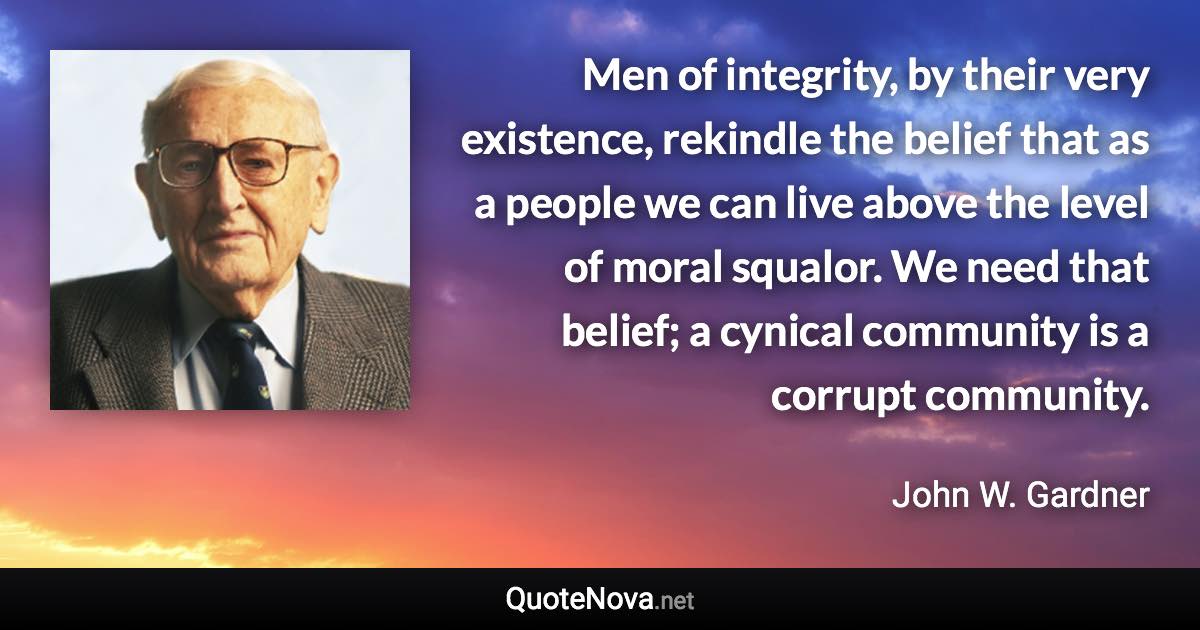 Men of integrity, by their very existence, rekindle the belief that as a people we can live above the level of moral squalor. We need that belief; a cynical community is a corrupt community. - John W. Gardner quote