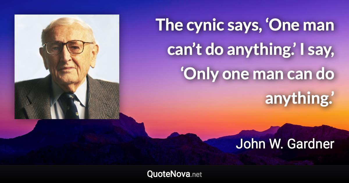 The cynic says, ‘One man can’t do anything.’ I say, ‘Only one man can do anything.’ - John W. Gardner quote