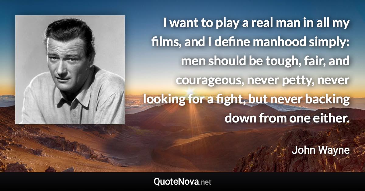 I want to play a real man in all my films, and I define manhood simply: men should be tough, fair, and courageous, never petty, never looking for a fight, but never backing down from one either. - John Wayne quote