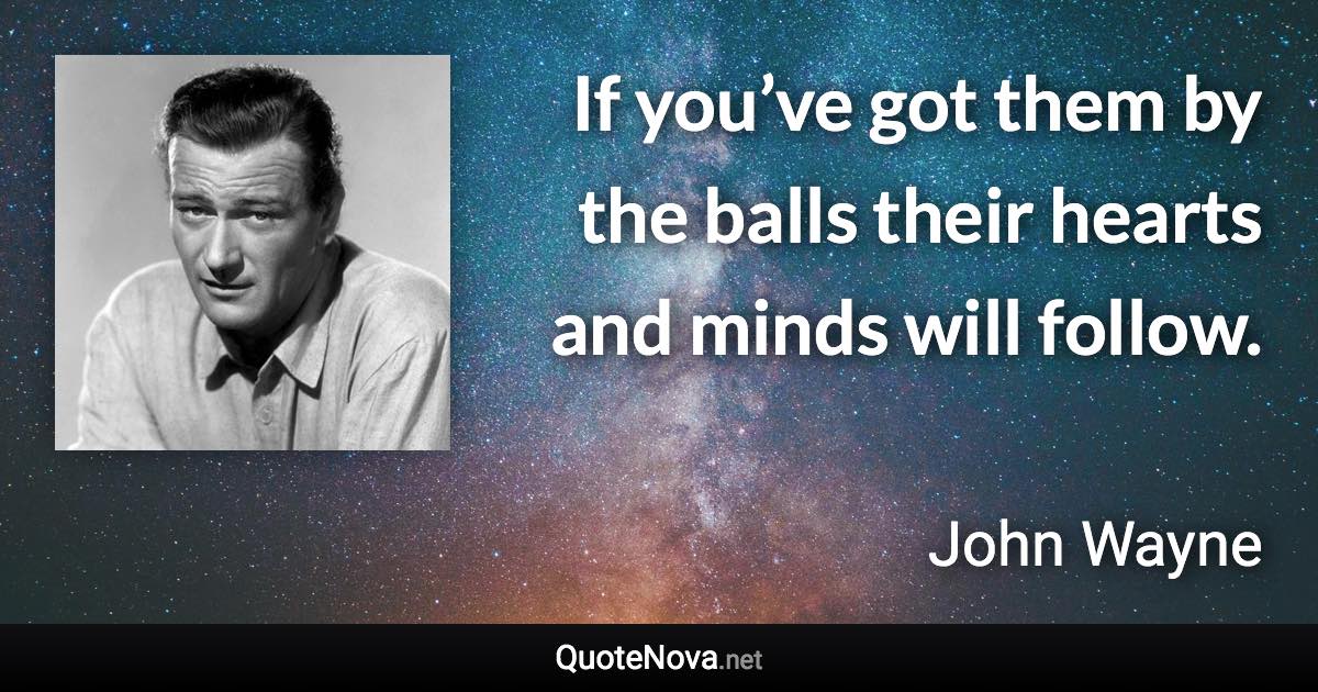If you’ve got them by the balls their hearts and minds will follow. - John Wayne quote