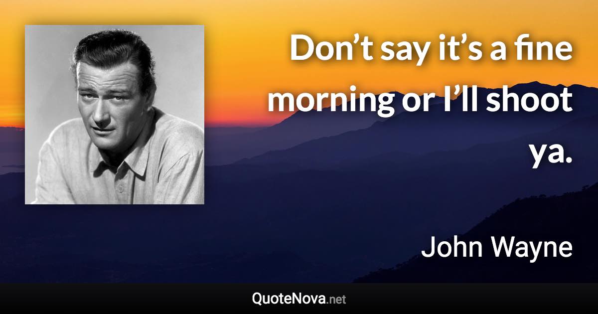 Don’t say it’s a fine morning or I’ll shoot ya. - John Wayne quote