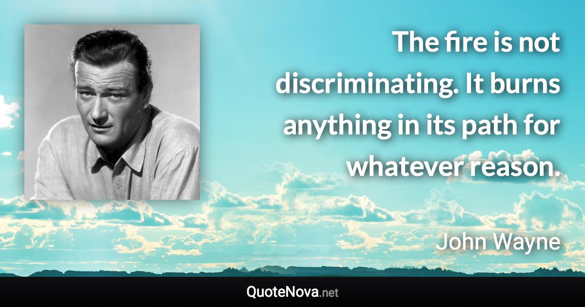 The fire is not discriminating. It burns anything in its path for whatever reason. - John Wayne quote