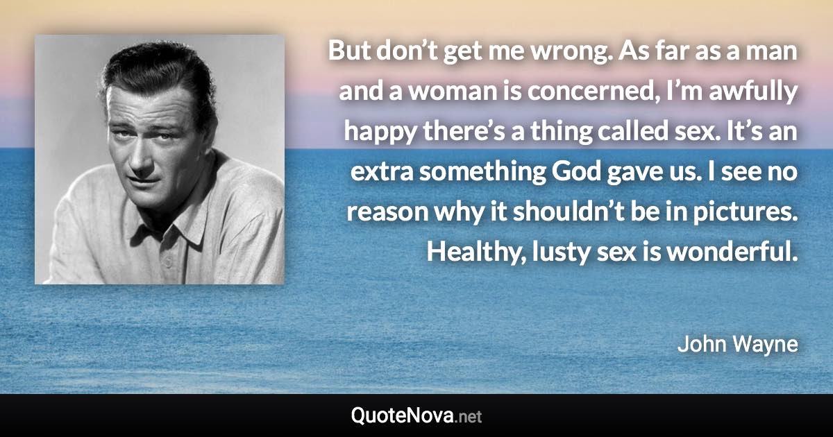 But don’t get me wrong. As far as a man and a woman is concerned, I’m awfully happy there’s a thing called sex. It’s an extra something God gave us. I see no reason why it shouldn’t be in pictures. Healthy, lusty sex is wonderful. - John Wayne quote