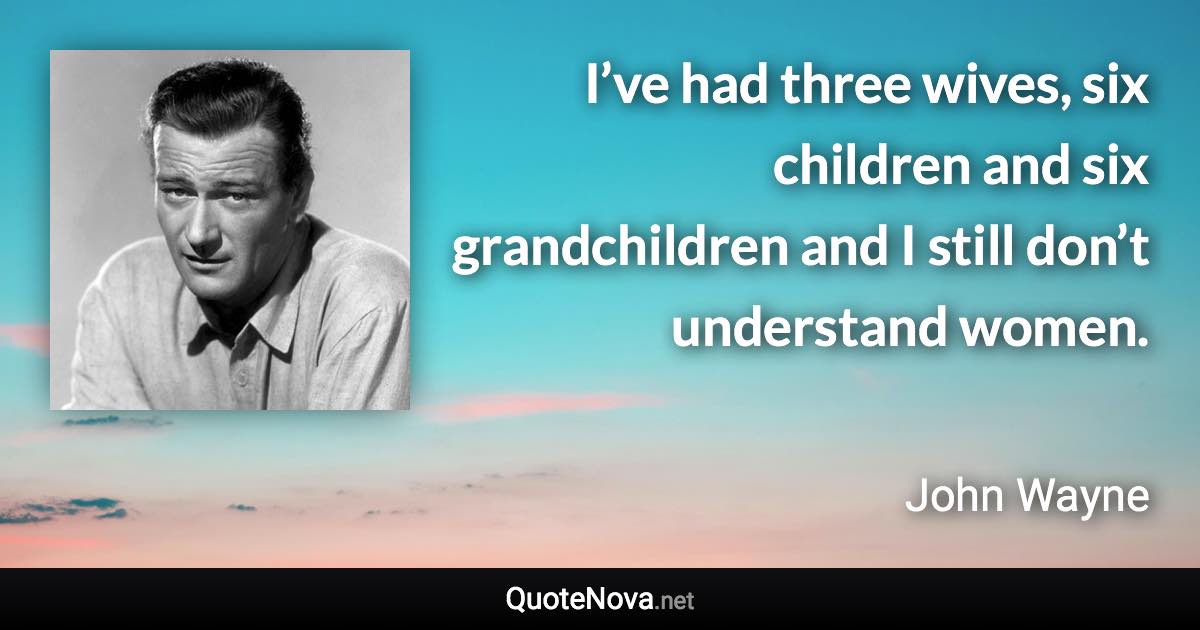 I’ve had three wives, six children and six grandchildren and I still don’t understand women. - John Wayne quote