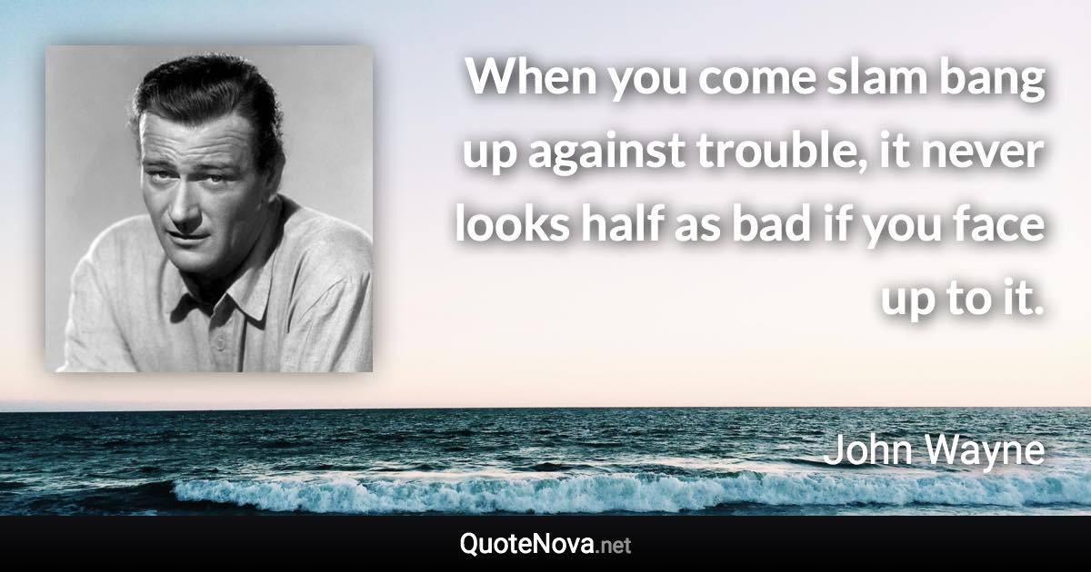 When you come slam bang up against trouble, it never looks half as bad if you face up to it. - John Wayne quote