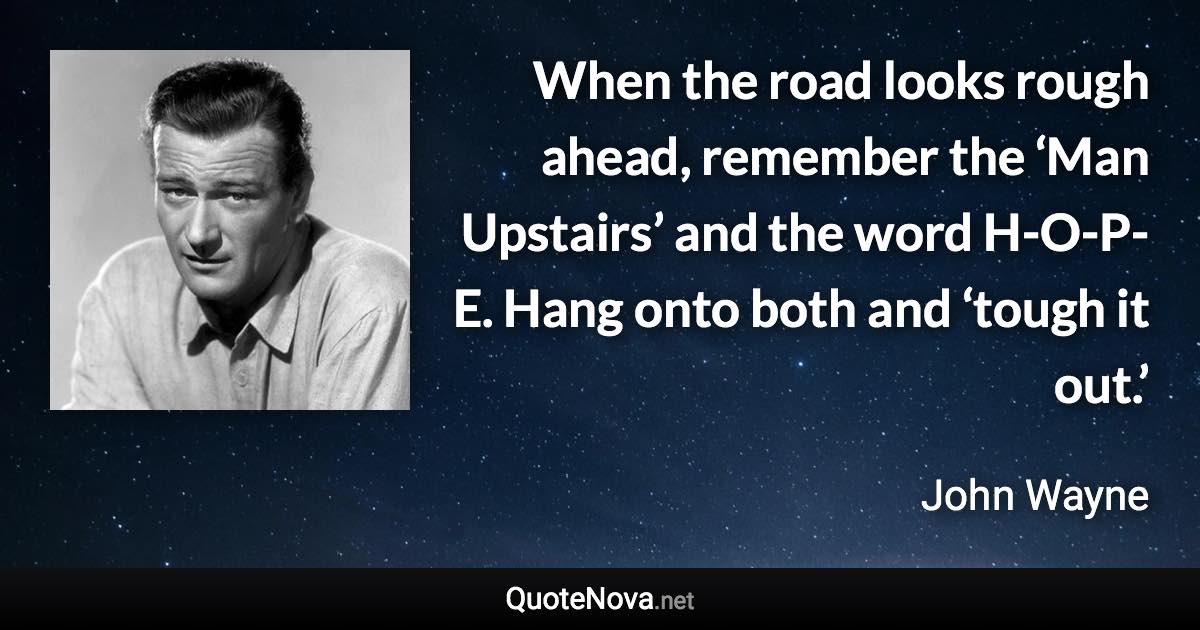 When the road looks rough ahead, remember the ‘Man Upstairs’ and the word H-O-P-E. Hang onto both and ‘tough it out.’ - John Wayne quote