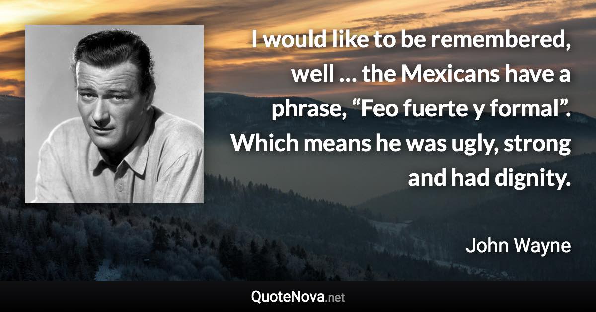 I would like to be remembered, well … the Mexicans have a phrase, “Feo fuerte y formal”. Which means he was ugly, strong and had dignity. - John Wayne quote