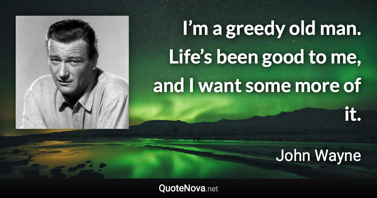 I’m a greedy old man. Life’s been good to me, and I want some more of it. - John Wayne quote