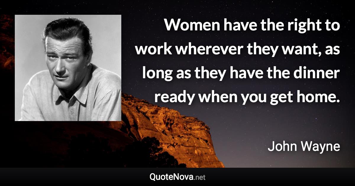 Women have the right to work wherever they want, as long as they have the dinner ready when you get home. - John Wayne quote