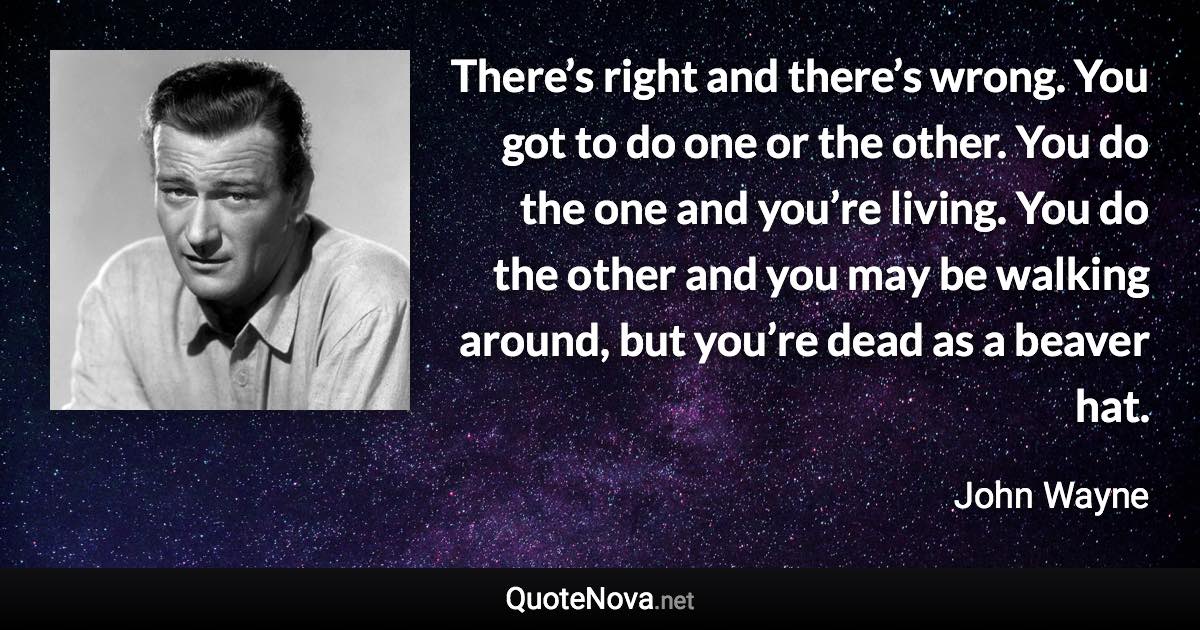 There’s right and there’s wrong. You got to do one or the other. You do the one and you’re living. You do the other and you may be walking around, but you’re dead as a beaver hat. - John Wayne quote