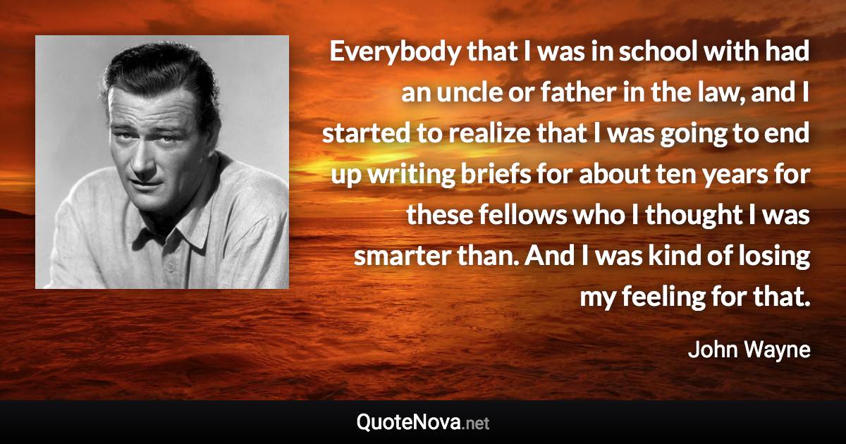 Everybody that I was in school with had an uncle or father in the law, and I started to realize that I was going to end up writing briefs for about ten years for these fellows who I thought I was smarter than. And I was kind of losing my feeling for that. - John Wayne quote