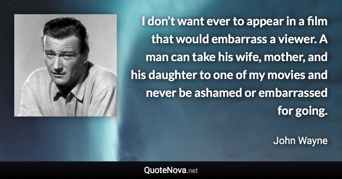 I don’t want ever to appear in a film that would embarrass a viewer. A man can take his wife, mother, and his daughter to one of my movies and never be ashamed or embarrassed for going. - John Wayne quote