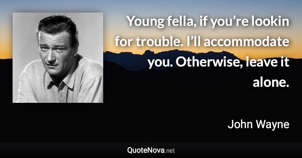 Young fella, if you’re lookin for trouble. I’ll accommodate you. Otherwise, leave it alone. - John Wayne quote