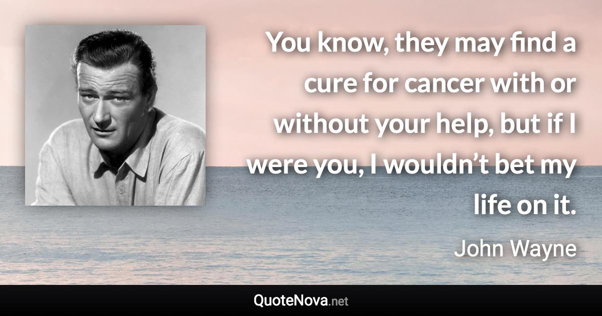 You know, they may find a cure for cancer with or without your help, but if I were you, I wouldn’t bet my life on it. - John Wayne quote