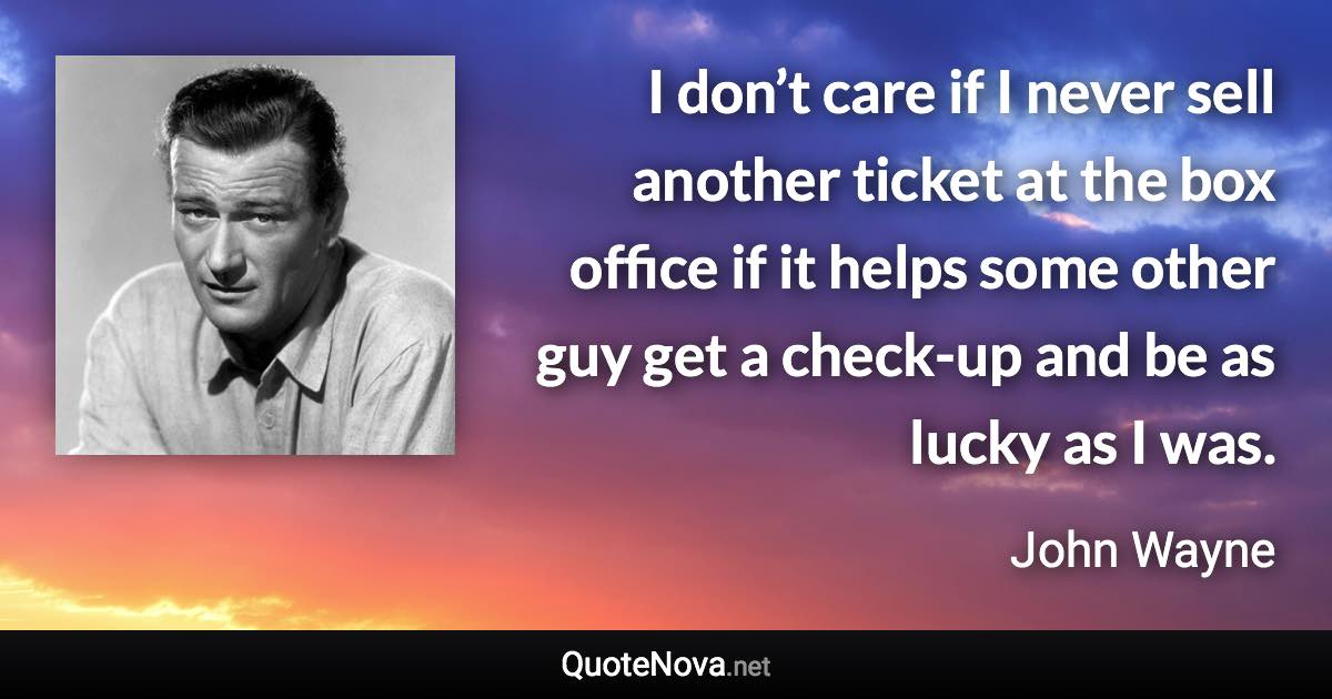 I don’t care if I never sell another ticket at the box office if it helps some other guy get a check-up and be as lucky as I was. - John Wayne quote