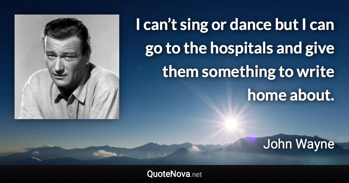 I can’t sing or dance but I can go to the hospitals and give them something to write home about. - John Wayne quote