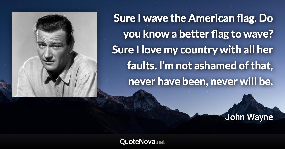 Sure I wave the American flag. Do you know a better flag to wave? Sure I love my country with all her faults. I’m not ashamed of that, never have been, never will be. - John Wayne quote