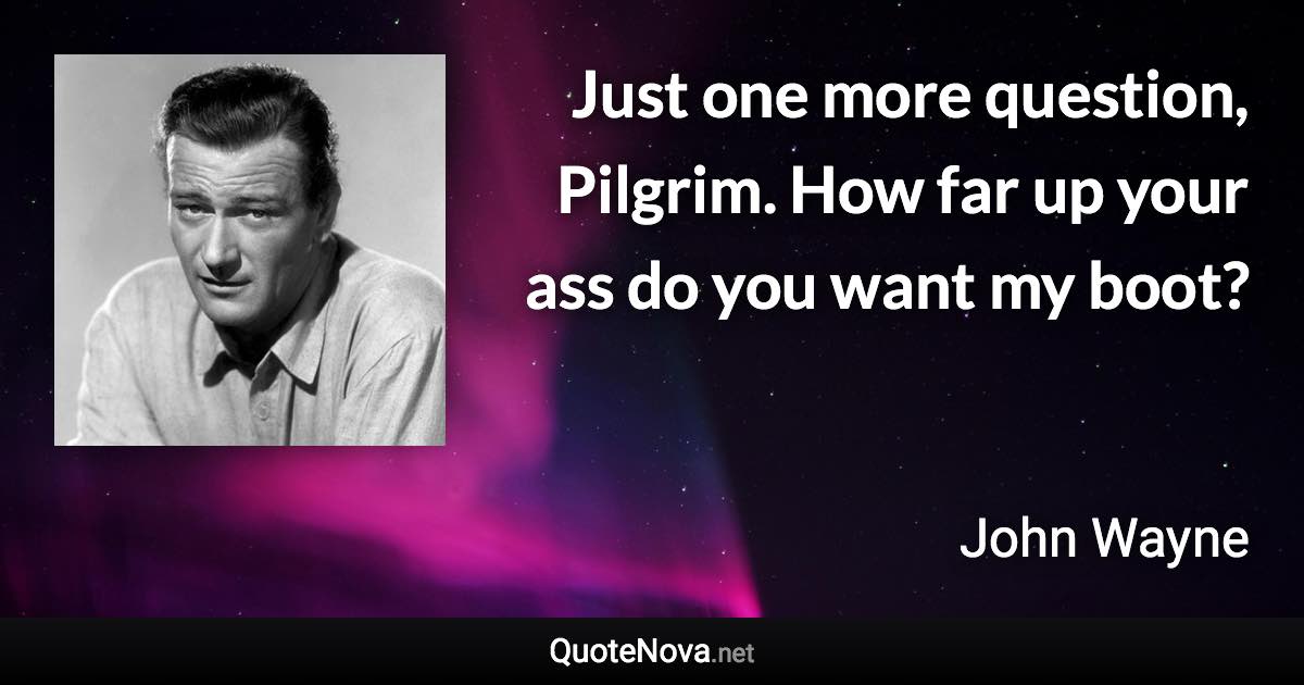 Just one more question, Pilgrim. How far up your ass do you want my boot? - John Wayne quote