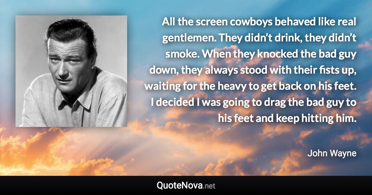 All the screen cowboys behaved like real gentlemen. They didn’t drink, they didn’t smoke. When they knocked the bad guy down, they always stood with their fists up, waiting for the heavy to get back on his feet. I decided I was going to drag the bad guy to his feet and keep hitting him. - John Wayne quote