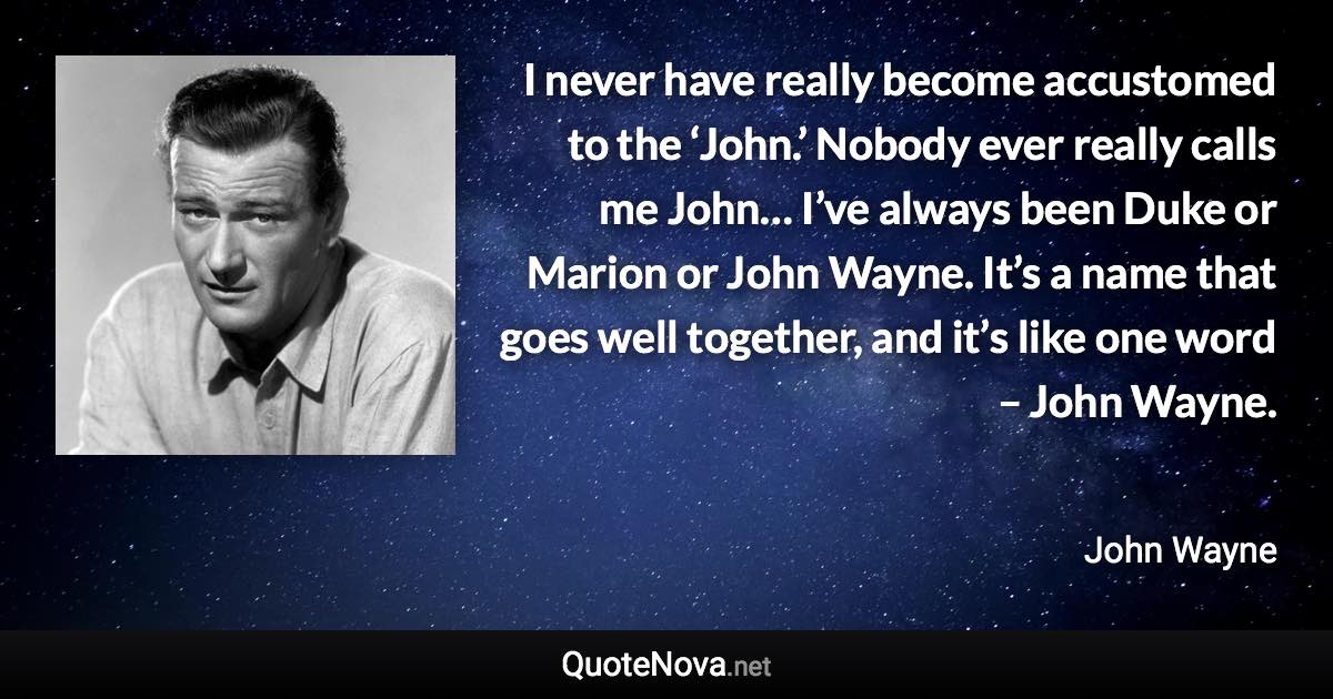 I never have really become accustomed to the ‘John.’ Nobody ever really calls me John… I’ve always been Duke or Marion or John Wayne. It’s a name that goes well together, and it’s like one word – John Wayne. - John Wayne quote