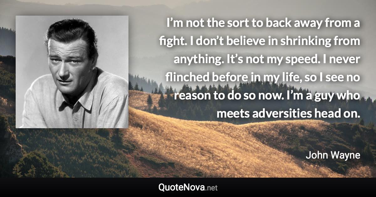I’m not the sort to back away from a fight. I don’t believe in shrinking from anything. It’s not my speed. I never flinched before in my life, so I see no reason to do so now. I’m a guy who meets adversities head on. - John Wayne quote