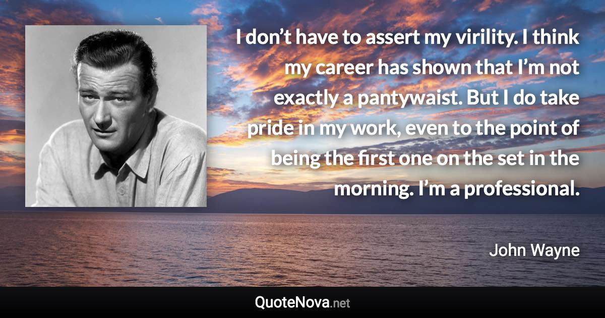 I don’t have to assert my virility. I think my career has shown that I’m not exactly a pantywaist. But I do take pride in my work, even to the point of being the first one on the set in the morning. I’m a professional. - John Wayne quote