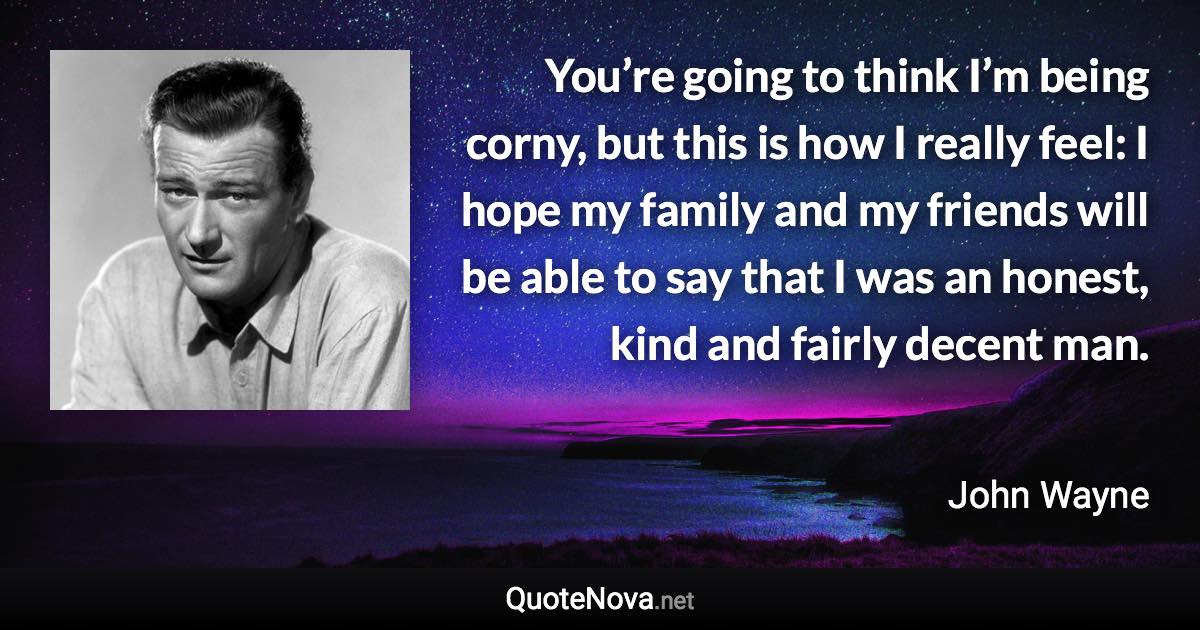 You’re going to think I’m being corny, but this is how I really feel: I hope my family and my friends will be able to say that I was an honest, kind and fairly decent man. - John Wayne quote