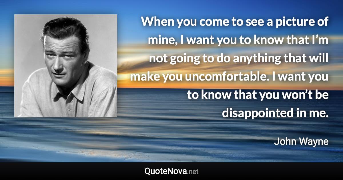 When you come to see a picture of mine, I want you to know that I’m not going to do anything that will make you uncomfortable. I want you to know that you won’t be disappointed in me. - John Wayne quote