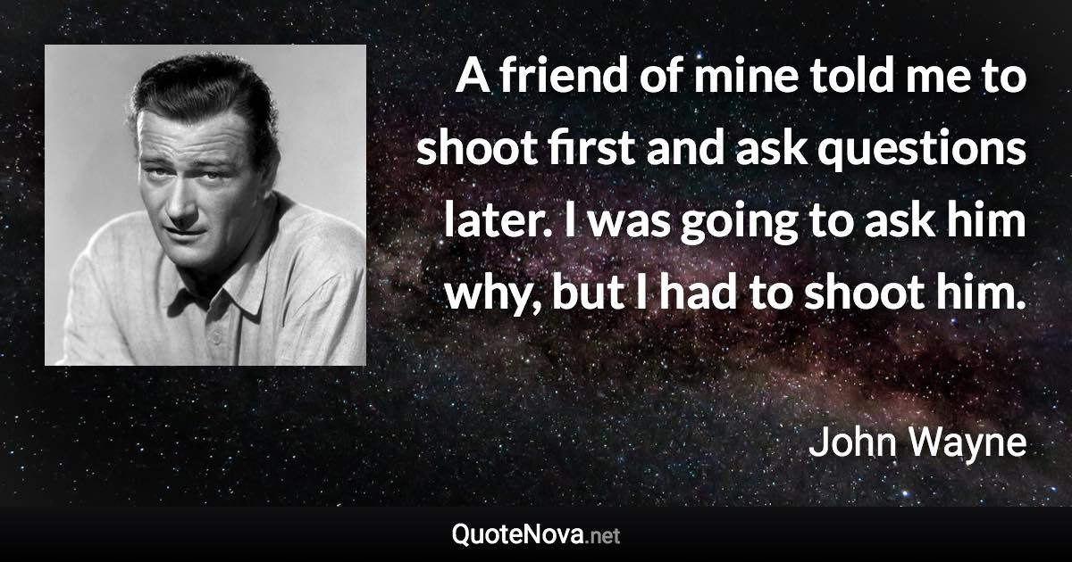 A friend of mine told me to shoot first and ask questions later. I was going to ask him why, but I had to shoot him. - John Wayne quote