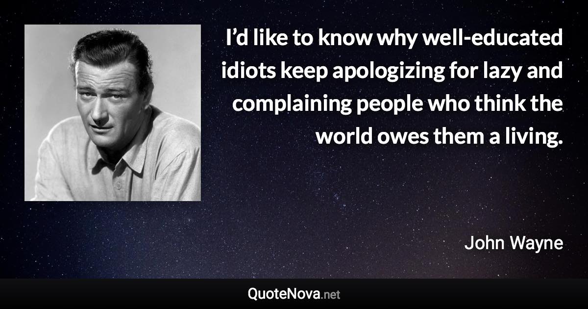 I’d like to know why well-educated idiots keep apologizing for lazy and complaining people who think the world owes them a living. - John Wayne quote