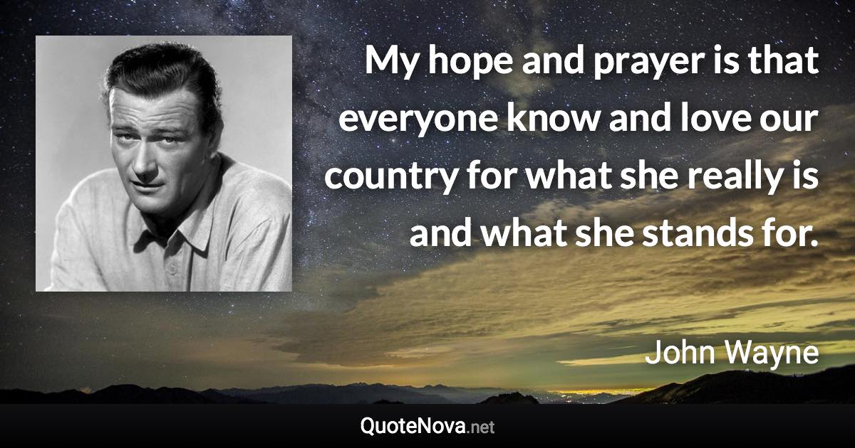 My hope and prayer is that everyone know and love our country for what she really is and what she stands for. - John Wayne quote