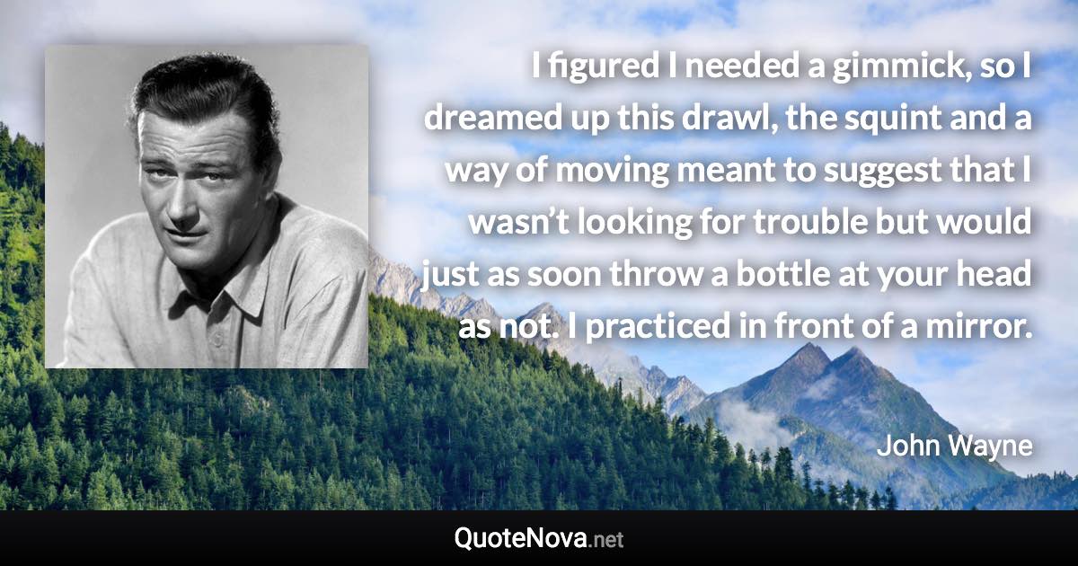 I figured I needed a gimmick, so I dreamed up this drawl, the squint and a way of moving meant to suggest that I wasn’t looking for trouble but would just as soon throw a bottle at your head as not. I practiced in front of a mirror. - John Wayne quote