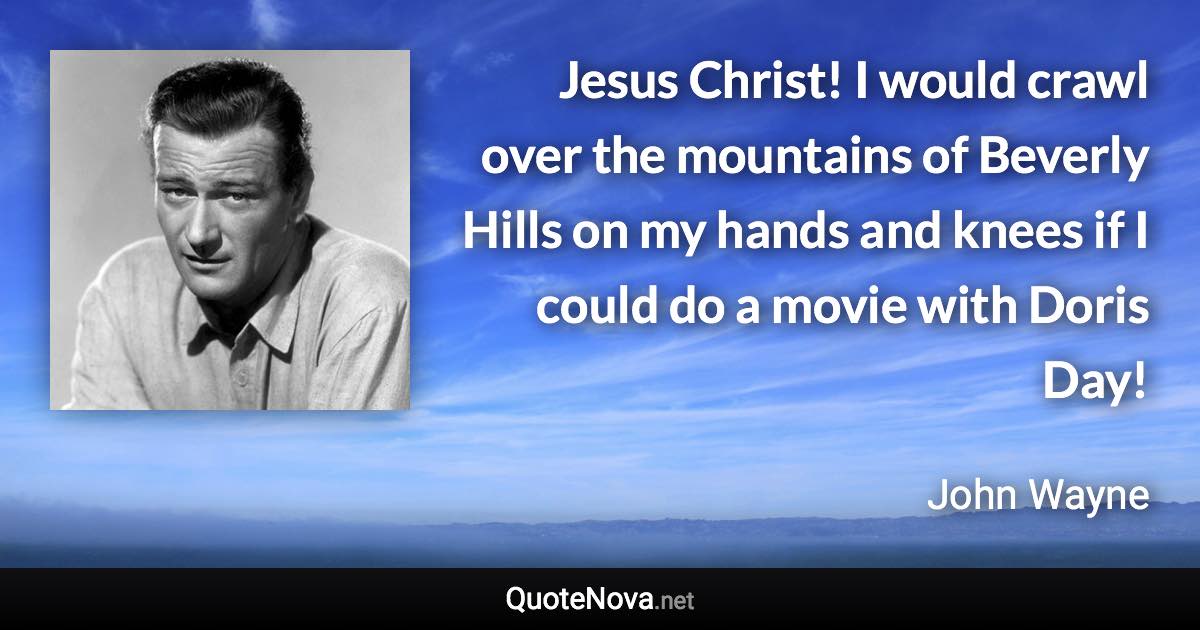 Jesus Christ! I would crawl over the mountains of Beverly Hills on my hands and knees if I could do a movie with Doris Day! - John Wayne quote