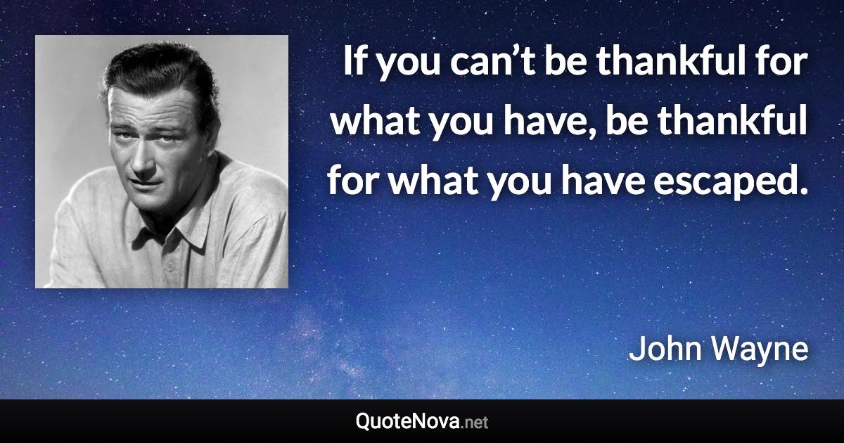 If you can’t be thankful for what you have, be thankful for what you have escaped. - John Wayne quote