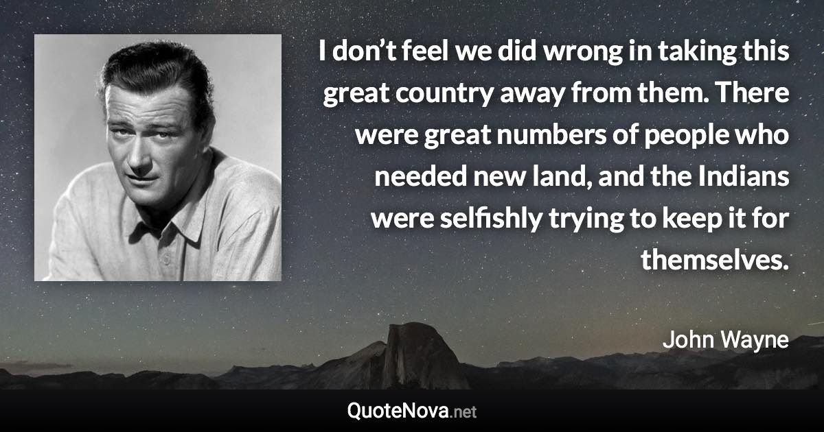 I don’t feel we did wrong in taking this great country away from them. There were great numbers of people who needed new land, and the Indians were selfishly trying to keep it for themselves. - John Wayne quote