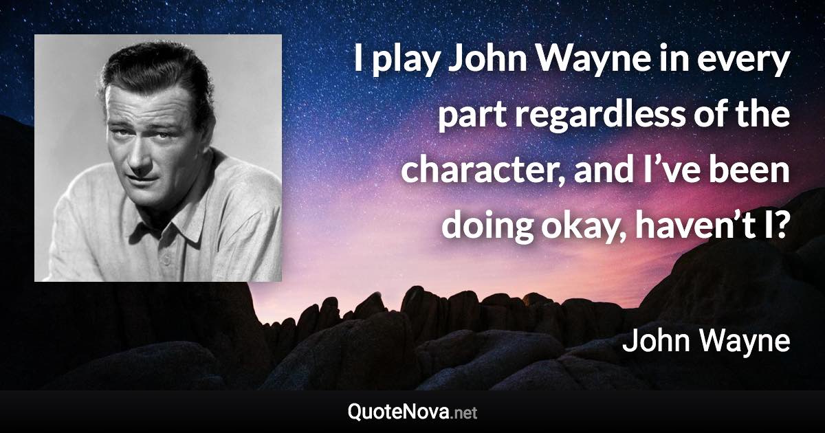 I play John Wayne in every part regardless of the character, and I’ve been doing okay, haven’t I? - John Wayne quote