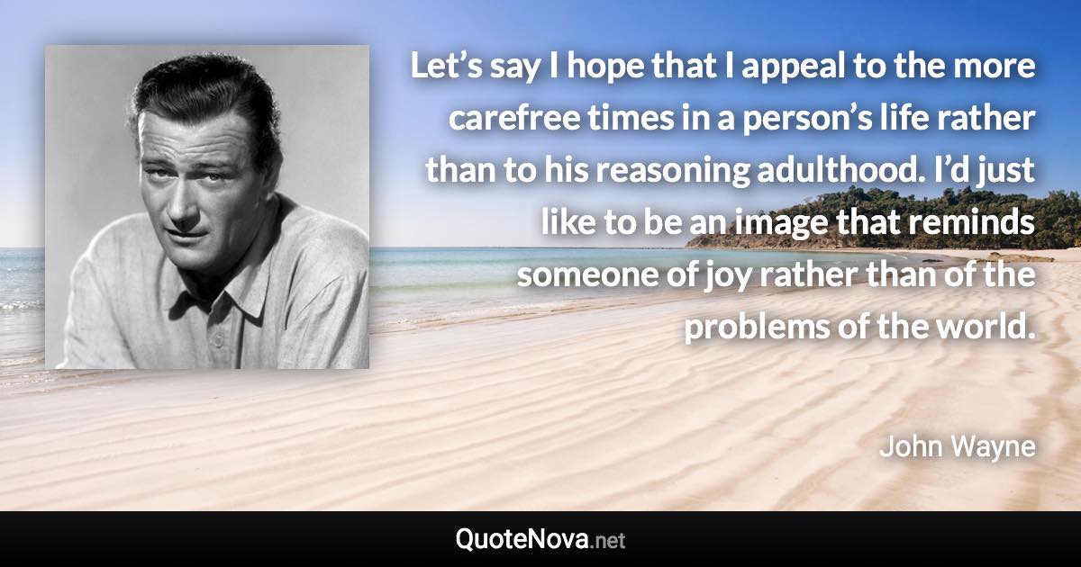 Let’s say I hope that I appeal to the more carefree times in a person’s life rather than to his reasoning adulthood. I’d just like to be an image that reminds someone of joy rather than of the problems of the world. - John Wayne quote