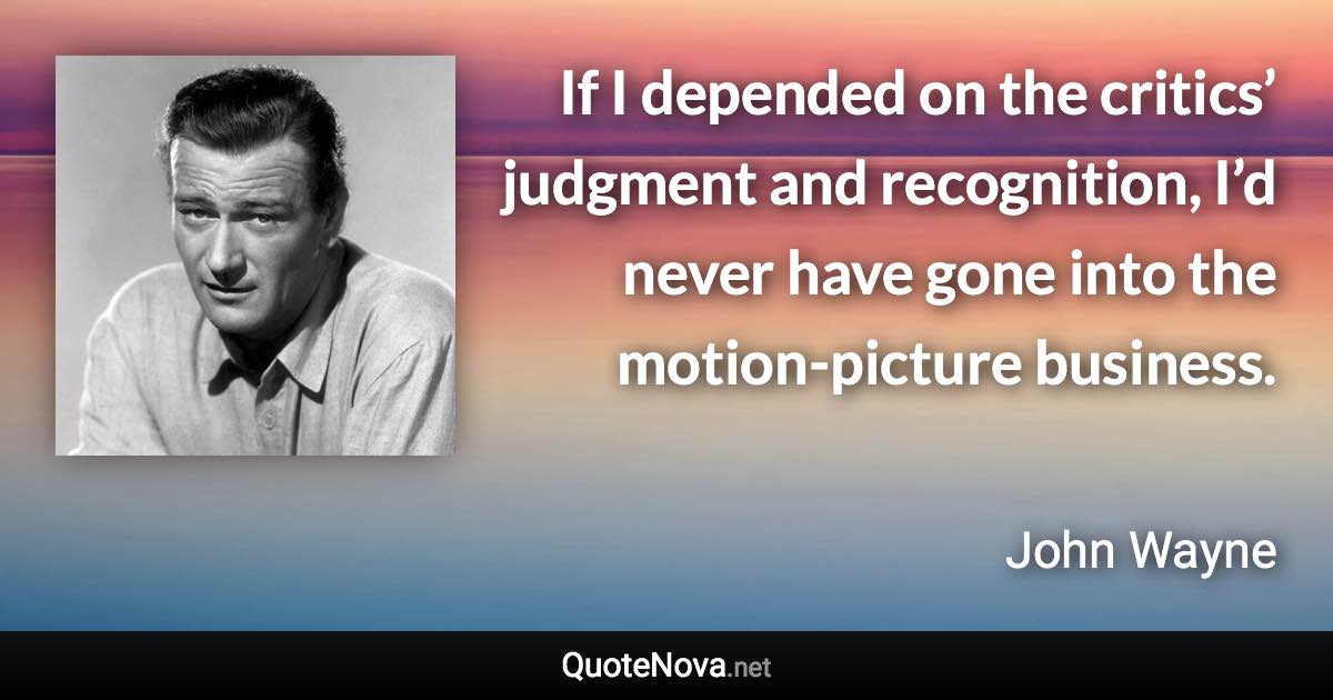 If I depended on the critics’ judgment and recognition, I’d never have gone into the motion-picture business. - John Wayne quote