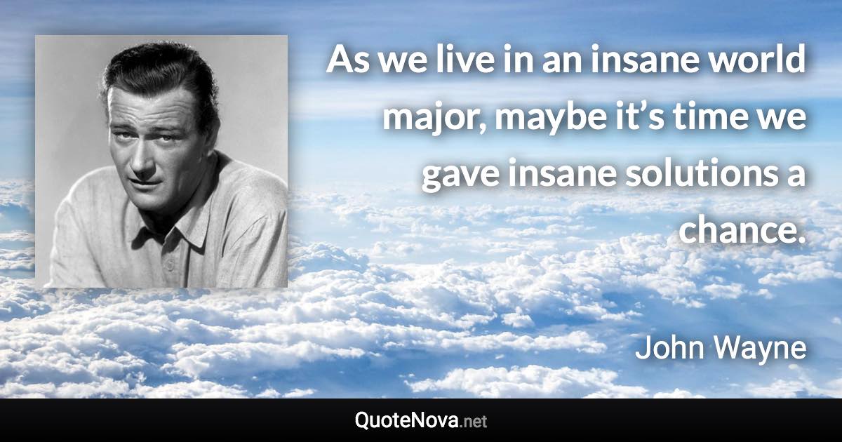 As we live in an insane world major, maybe it’s time we gave insane solutions a chance. - John Wayne quote