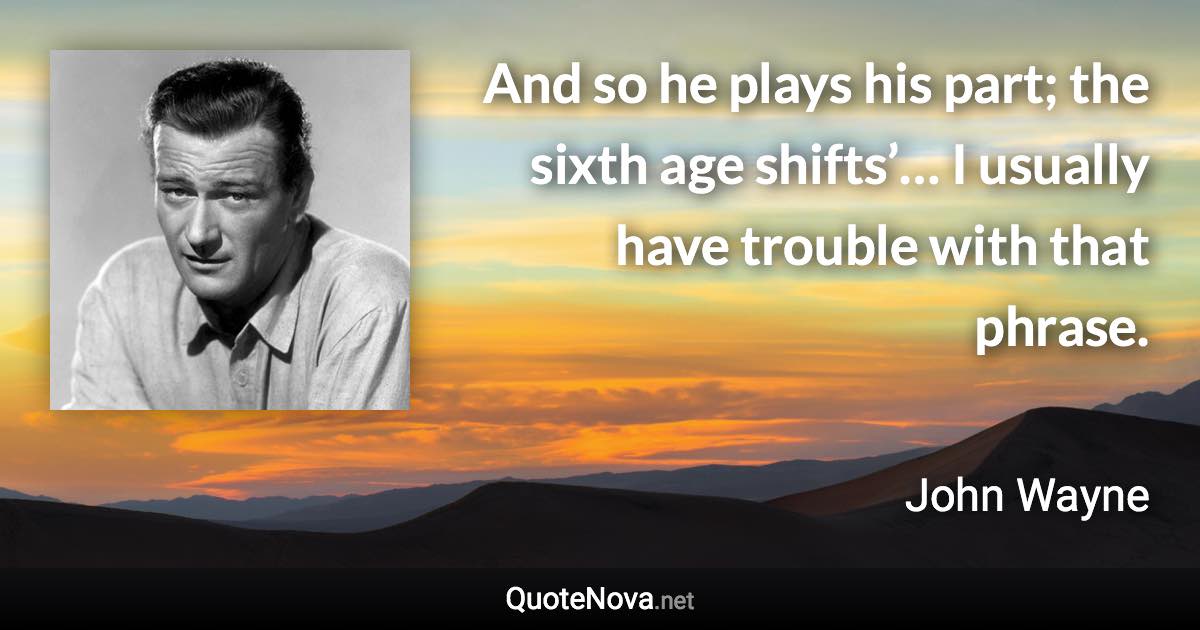 And so he plays his part; the sixth age shifts’… I usually have trouble with that phrase. - John Wayne quote