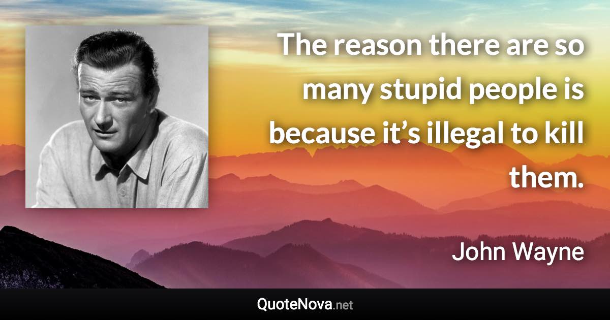 The reason there are so many stupid people is because it’s illegal to kill them. - John Wayne quote