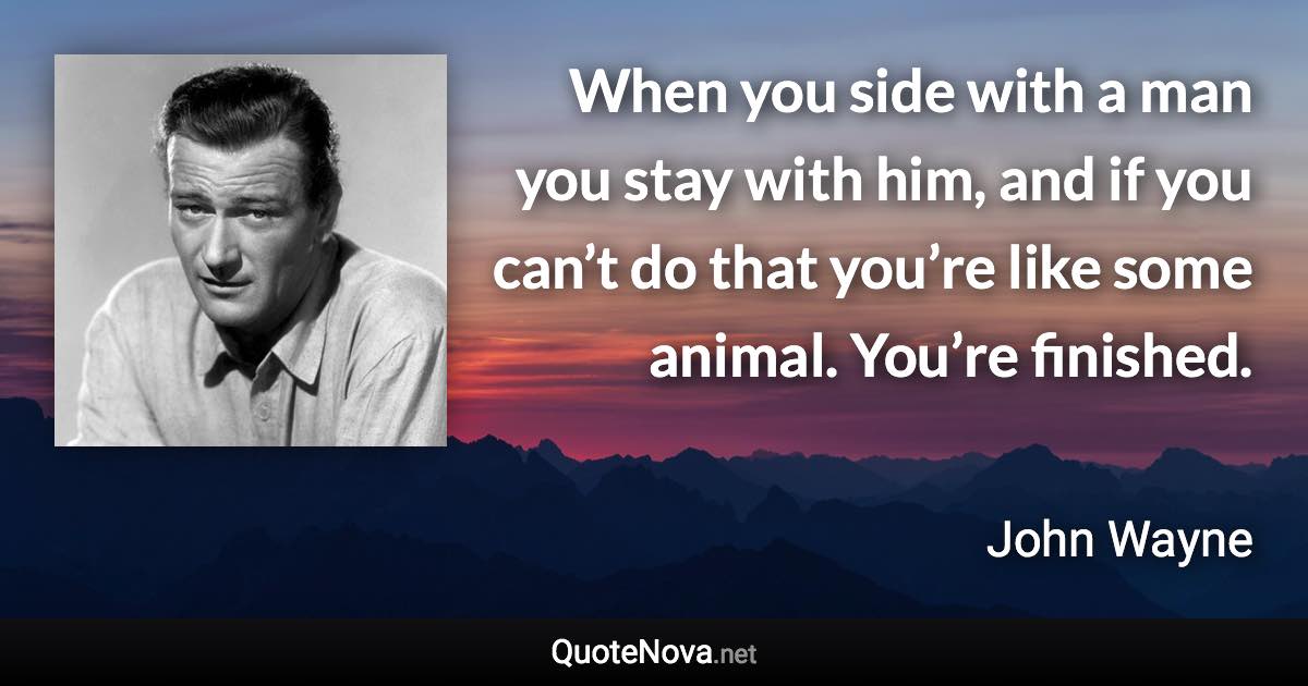 When you side with a man you stay with him, and if you can’t do that you’re like some animal. You’re finished. - John Wayne quote