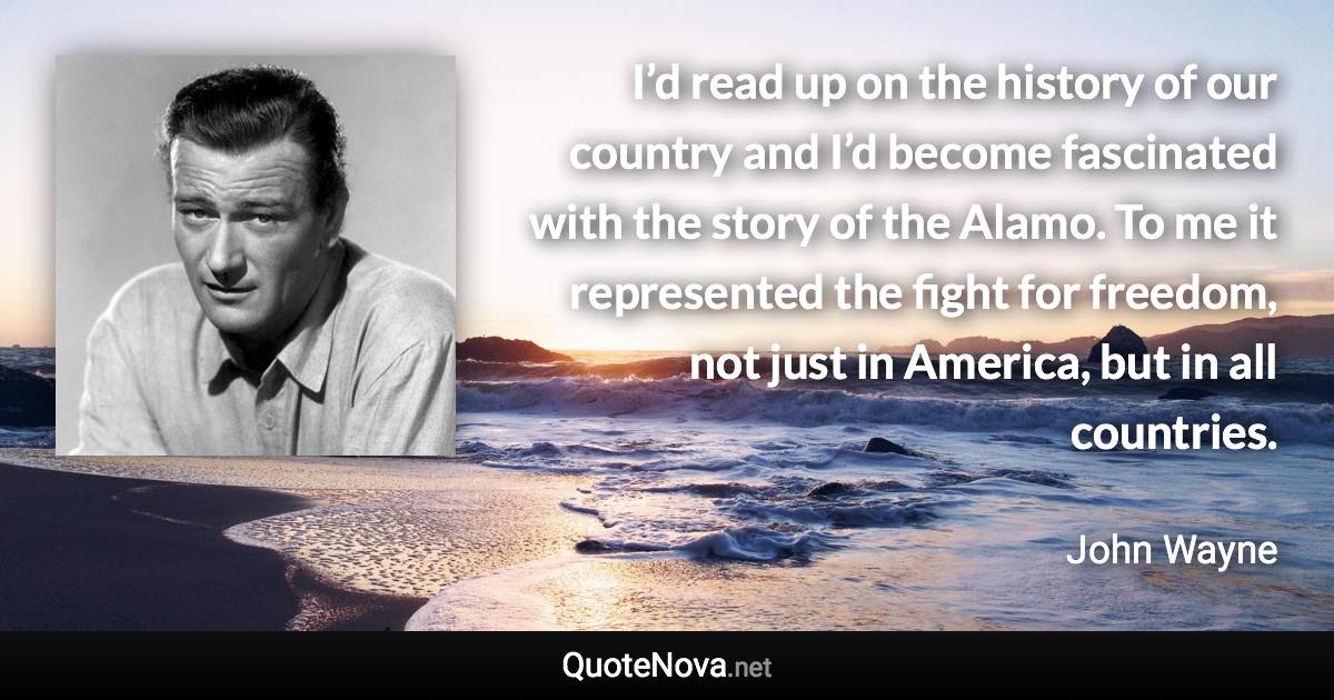 I’d read up on the history of our country and I’d become fascinated with the story of the Alamo. To me it represented the fight for freedom, not just in America, but in all countries. - John Wayne quote