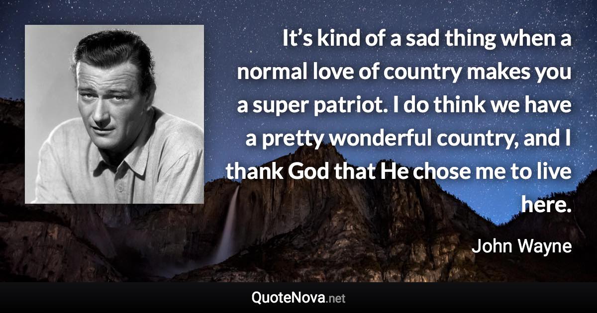 It’s kind of a sad thing when a normal love of country makes you a super patriot. I do think we have a pretty wonderful country, and I thank God that He chose me to live here. - John Wayne quote