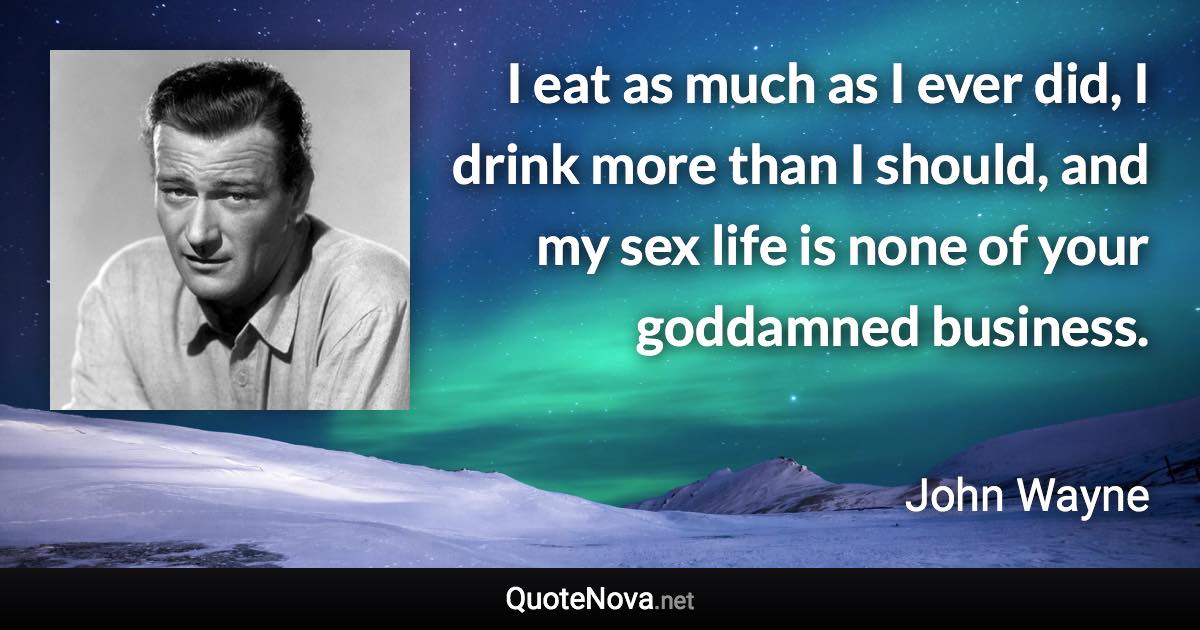 I eat as much as I ever did, I drink more than I should, and my sex life is none of your goddamned business. - John Wayne quote