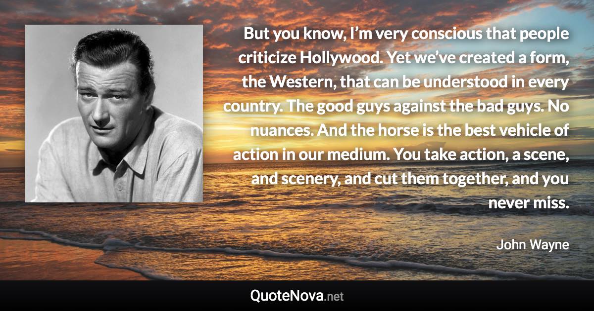 But you know, I’m very conscious that people criticize Hollywood. Yet we’ve created a form, the Western, that can be understood in every country. The good guys against the bad guys. No nuances. And the horse is the best vehicle of action in our medium. You take action, a scene, and scenery, and cut them together, and you never miss. - John Wayne quote