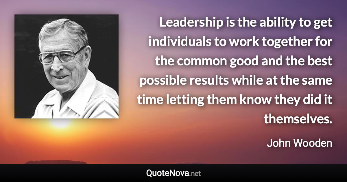 Leadership is the ability to get individuals to work together for the common good and the best possible results while at the same time letting them know they did it themselves. - John Wooden quote