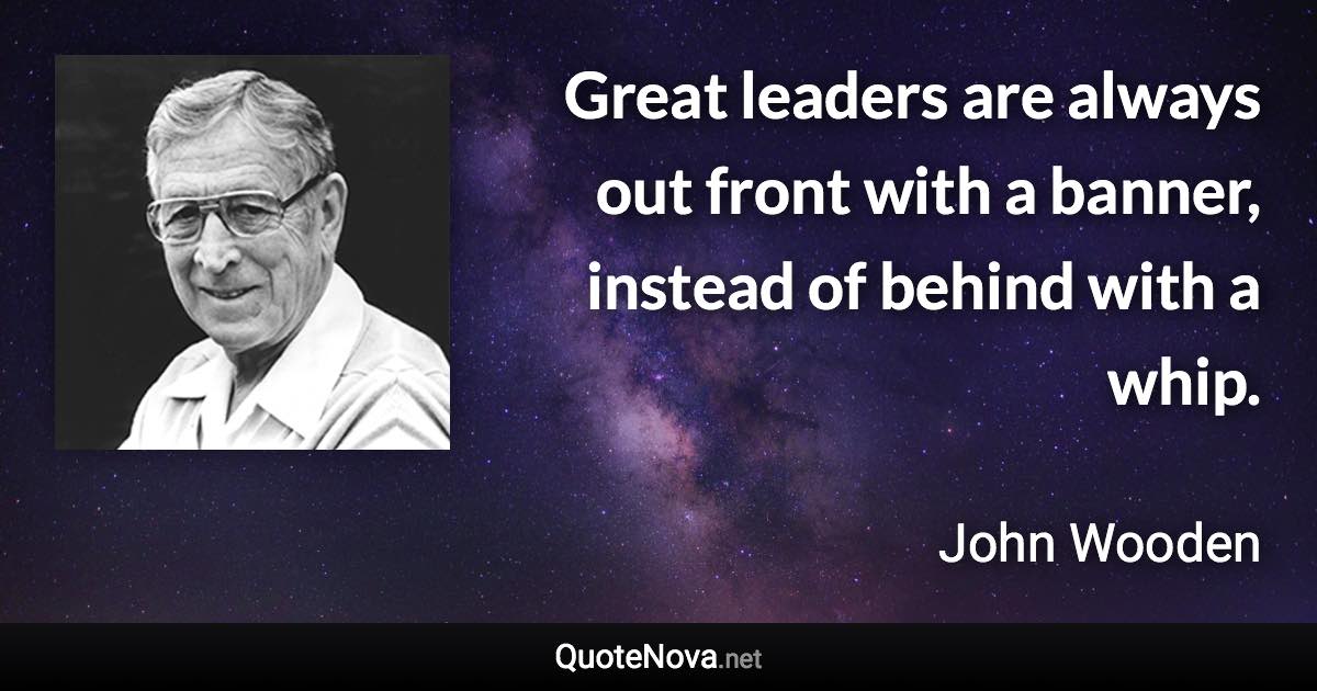 Great leaders are always out front with a banner, instead of behind with a whip. - John Wooden quote