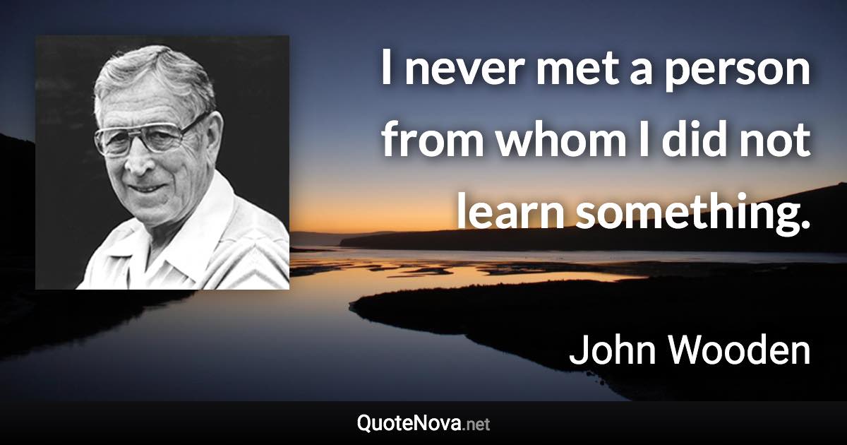 I never met a person from whom I did not learn something. - John Wooden quote