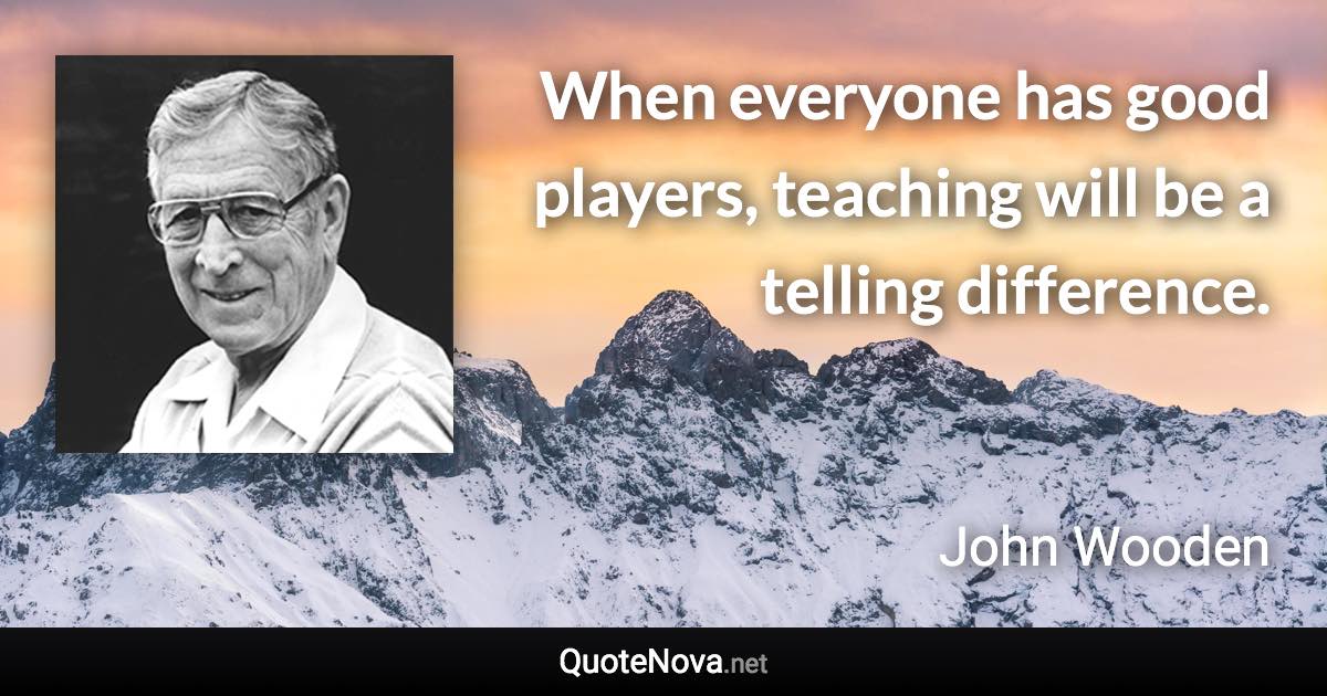 When everyone has good players, teaching will be a telling difference. - John Wooden quote